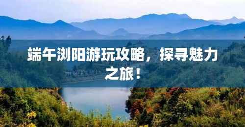 端午浏阳游玩攻略,探寻魅力之旅!