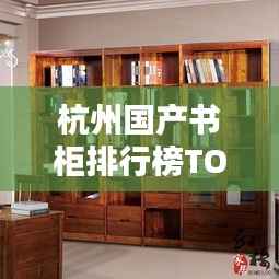 杭州国产书柜排行榜TOP10揭晓！